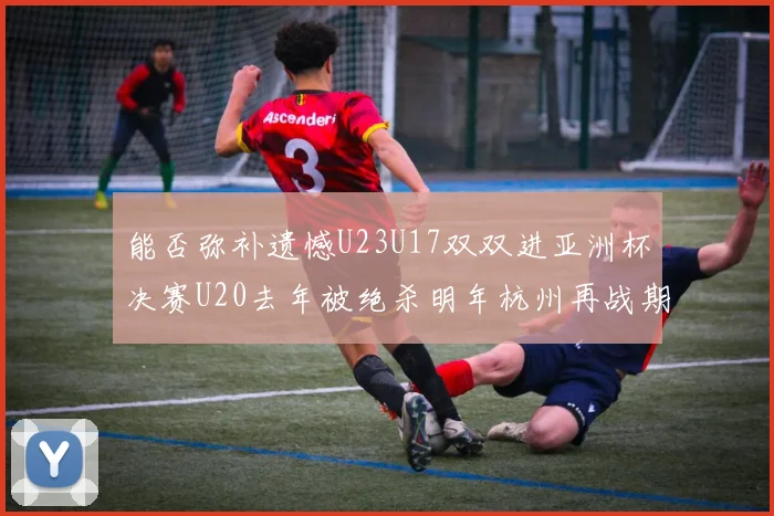 能否弥补遗憾U23U17双双进亚洲杯决赛U20去年被绝杀明年杭州再战期待辉煌