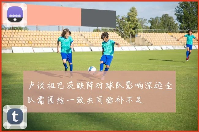 卢谈祖巴茨缺阵对球队影响深远全队需团结一致共同弥补不足