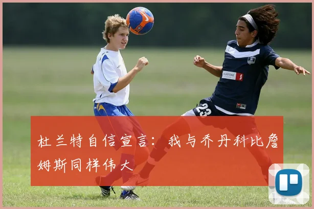 杜兰特自信宣言：我与乔丹科比詹姆斯同样伟大