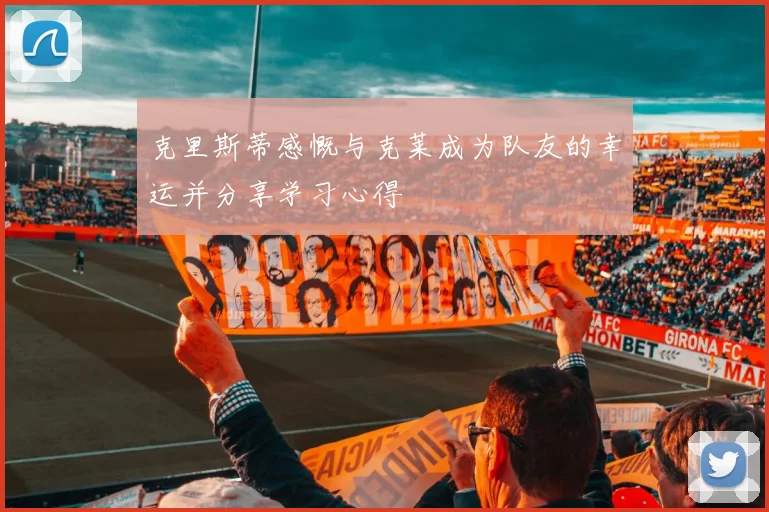 克里斯蒂感慨与克莱成为队友的幸运并分享学习心得