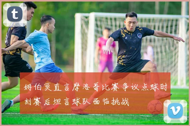 姆伯莫直言摩洛哥比赛争议点球时刻赛后坦言球队面临挑战