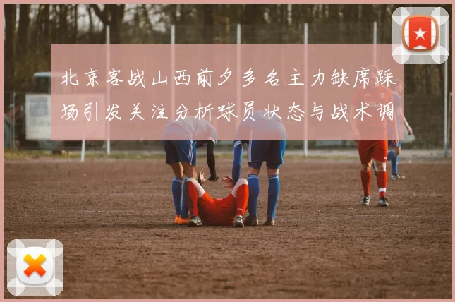 北京客战山西前夕多名主力缺席踩场引发关注分析球员状态与战术调整