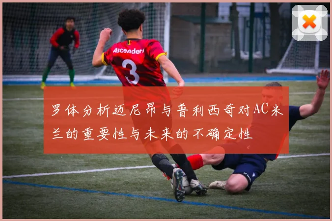 罗体分析迈尼昂与普利西奇对AC米兰的重要性与未来的不确定性