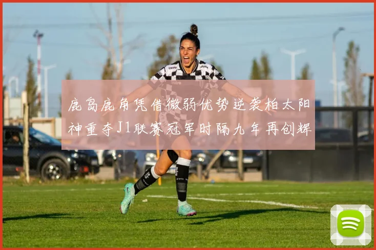 鹿岛鹿角凭借微弱优势逆袭柏太阳神重夺J1联赛冠军时隔九年再创辉煌