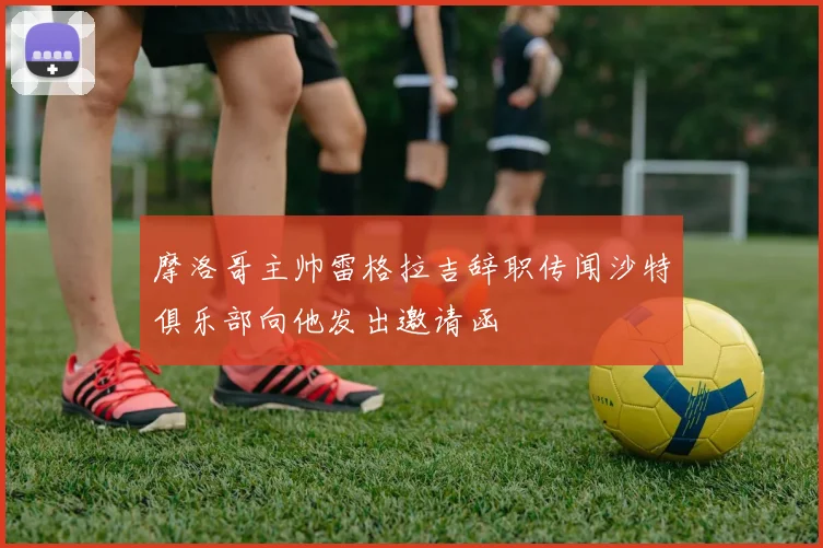 摩洛哥主帅雷格拉吉辞职传闻沙特俱乐部向他发出邀请函