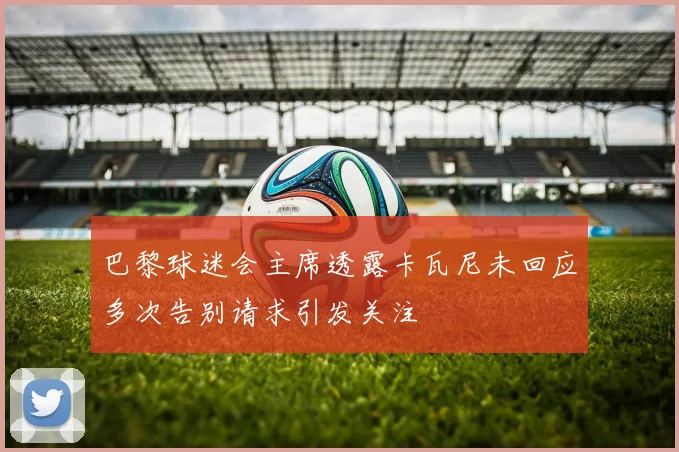 巴黎球迷会主席透露卡瓦尼未回应多次告别请求引发关注