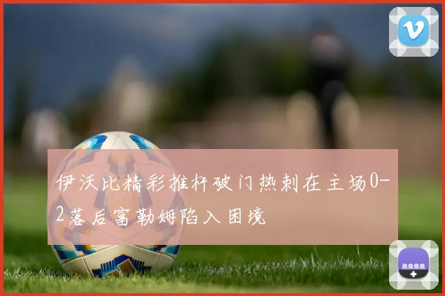 伊沃比精彩推杆破门热刺在主场0-2落后富勒姆陷入困境