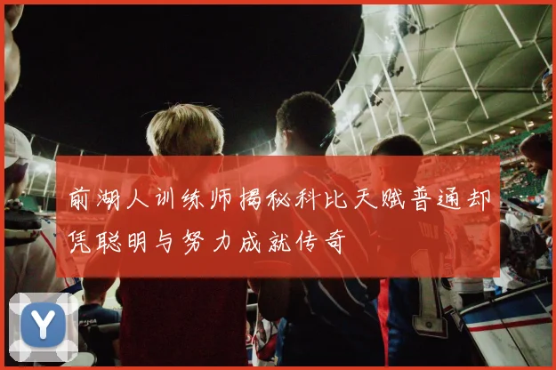 前湖人训练师揭秘科比天赋普通却凭聪明与努力成就传奇