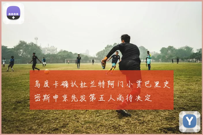 乌度卡确认杜兰特阿门小贾巴里史密斯申京先发第五人尚待决定