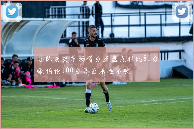 各队历史单场得分王盘点科比81分张伯伦100分是否永恒不破